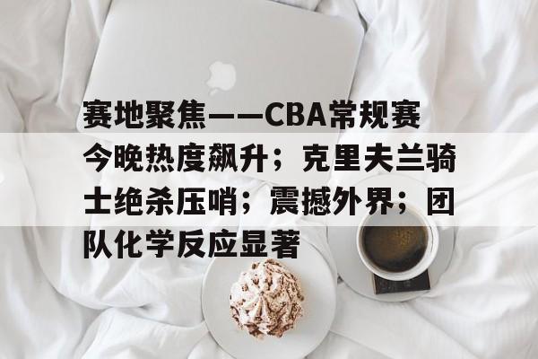 -包含赛地聚焦——CBA常规赛今晚热度飙升；克里夫兰骑士绝杀压哨；震撼外界；团队化学反应显著的词条