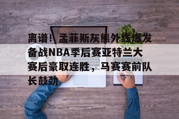 开云-包含离谱！孟菲斯灰熊外线爆发备战NBA季后赛亚特兰大赛后豪取连胜，马赛赛前队长鼓劲的词条